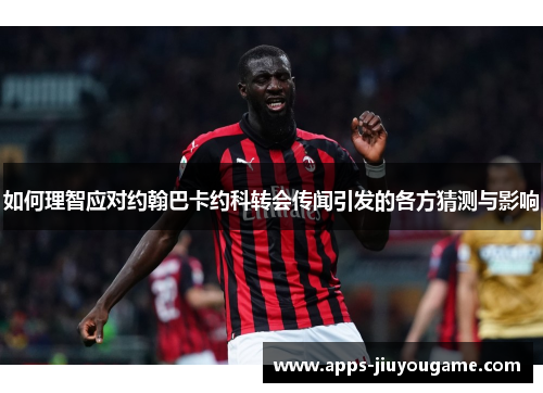 如何理智应对约翰巴卡约科转会传闻引发的各方猜测与影响