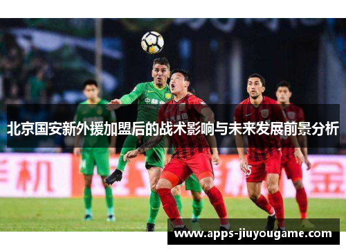 北京国安新外援加盟后的战术影响与未来发展前景分析 北京国安新外援加盟后的战术影响与未来发展前景分析