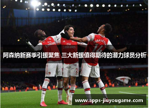 阿森纳新赛季引援聚焦 三大新援值得期待的潜力球员分析 阿森纳新赛季引援聚焦 三大新援值得期待的潜力球员分析