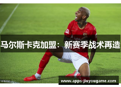 马尔斯卡克加盟:新赛季战术再造 马尔斯卡克加盟:新赛季战术再造