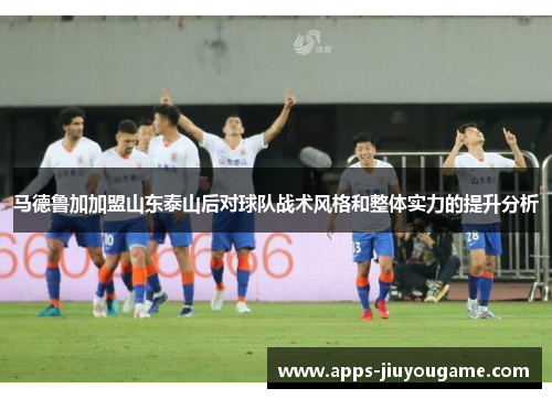 马德鲁加加盟山东泰山后对球队战术风格和整体实力的提升分析 马德鲁加加盟山东泰山后对球队战术风格和整体实力的提升分析