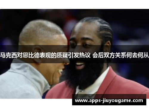 马克西对恩比德表现的质疑引发热议 会后双方关系何去何从 马克西对恩比德表现的质疑引发热议 会后双方关系何去何从