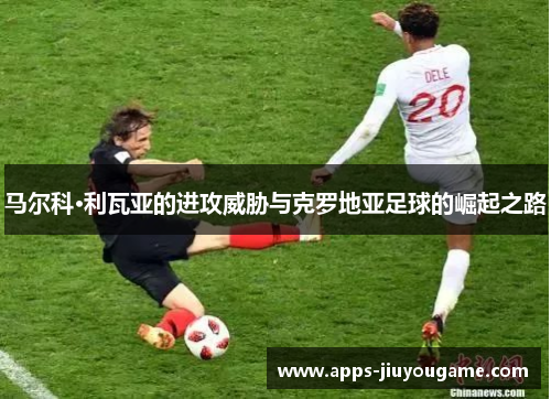 马尔科·利瓦亚的进攻威胁与克罗地亚足球的崛起之路 马尔科·利瓦亚的进攻威胁与克罗地亚足球的崛起之路