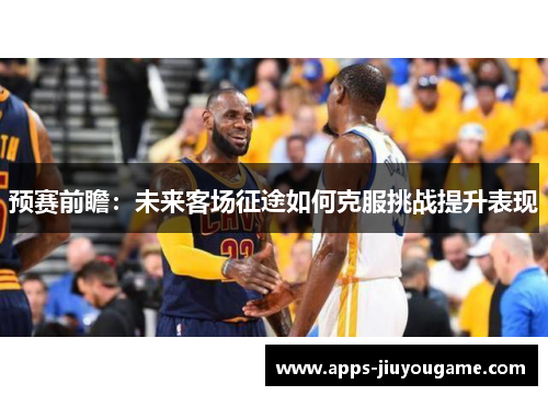 预赛前瞻:未来客场征途如何克服挑战提升表现 预赛前瞻:未来客场征途如何克服挑战提升表现