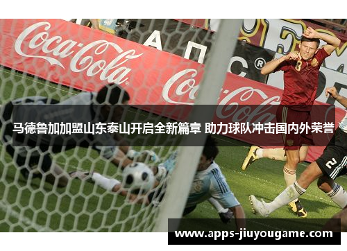 马德鲁加加盟山东泰山开启全新篇章 助力球队冲击国内外荣誉 马德鲁加加盟山东泰山开启全新篇章 助力球队冲击国内外荣誉