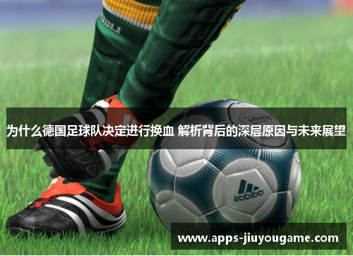 为什么德国足球队决定进行换血 解析背后的深层原因与未来展望 为什么德国足球队决定进行换血 解析背后的深层原因与未来展望