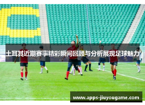 土耳其近期赛事精彩瞬间回顾与分析展现足球魅力