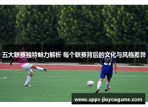 五大联赛独特魅力解析 每个联赛背后的文化与风格差异 五大联赛独特魅力解析 每个联赛背后的文化与风格差异