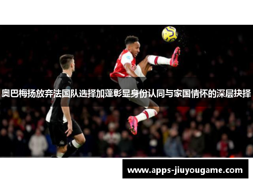 奥巴梅扬放弃法国队选择加蓬彰显身份认同与家国情怀的深层抉择