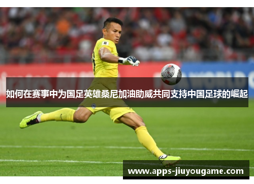 如何在赛事中为国足英雄桑尼加油助威共同支持中国足球的崛起