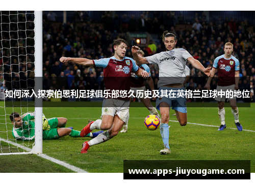 如何深入探索伯恩利足球俱乐部悠久历史及其在英格兰足球中的地位