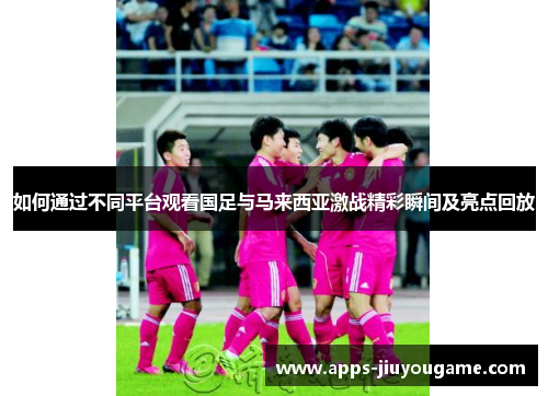 如何通过不同平台观看国足与马来西亚激战精彩瞬间及亮点回放