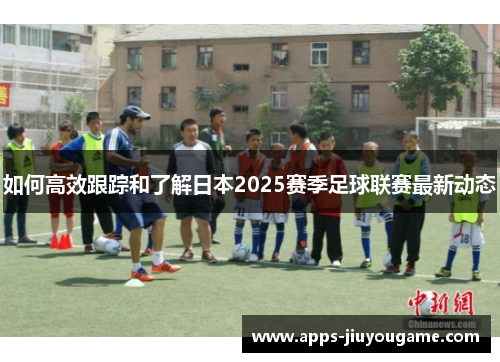 如何高效跟踪和了解日本2025赛季足球联赛最新动态 如何高效跟踪和了解日本2025赛季足球联赛最新动态