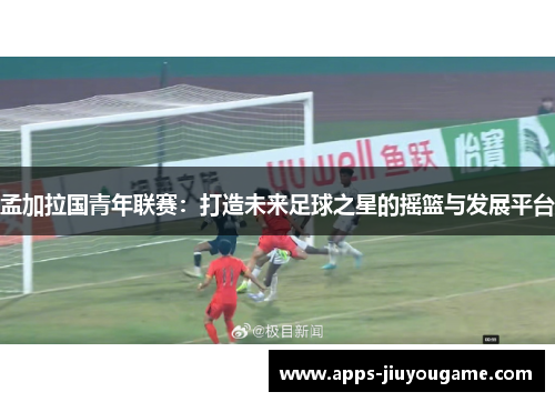 孟加拉国青年联赛：打造未来足球之星的摇篮与发展平台