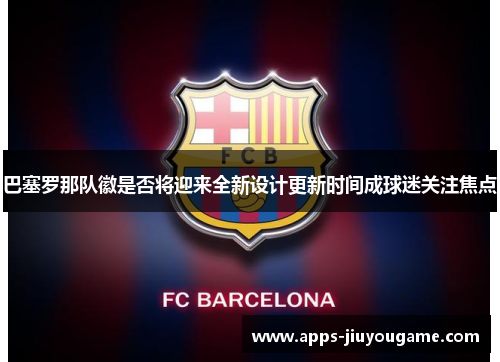 巴塞罗那队徽是否将迎来全新设计更新时间成球迷关注焦点