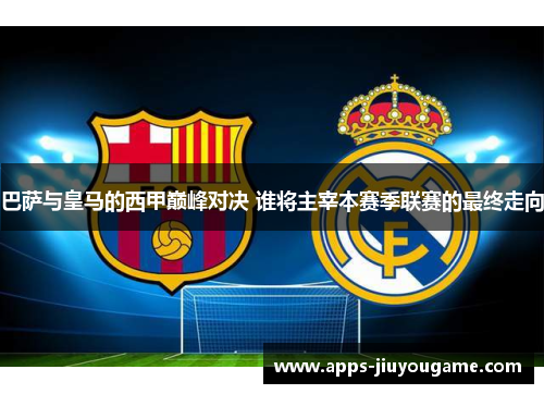 巴萨与皇马的西甲巅峰对决 谁将主宰本赛季联赛的最终走向 巴萨与皇马的西甲巅峰对决 谁将主宰本赛季联赛的最终走向