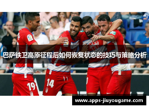 巴萨铁卫高原征程后如何恢复状态的技巧与策略分析 巴萨铁卫高原征程后如何恢复状态的技巧与策略分析