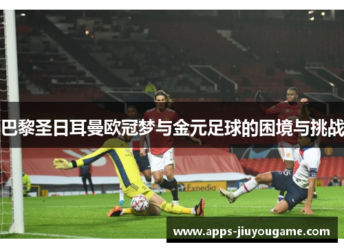 巴黎圣日耳曼欧冠梦与金元足球的困境与挑战 巴黎圣日耳曼欧冠梦与金元足球的困境与挑战