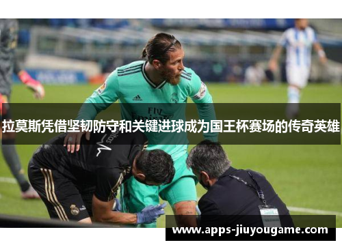 拉莫斯凭借坚韧防守和关键进球成为国王杯赛场的传奇英雄